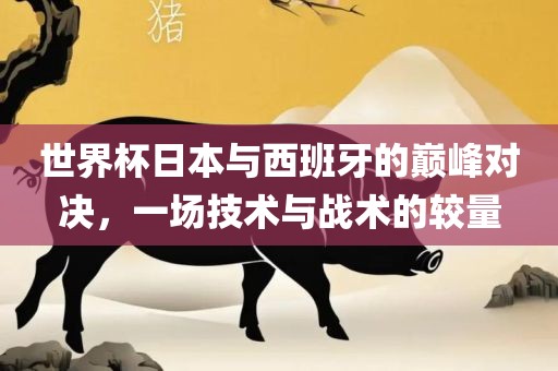 世界杯日本与西班牙的巅峰对决，一场技术与战术的较量