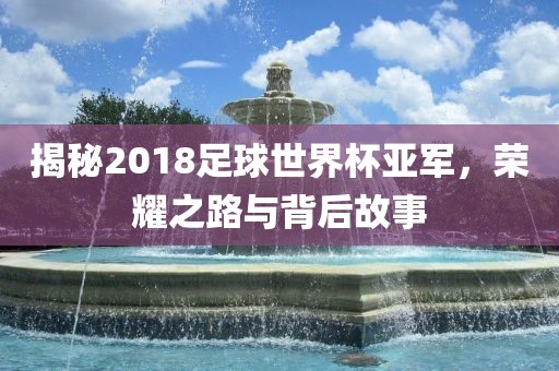 揭秘2018足球世界杯亚军，荣耀之路与背后故事