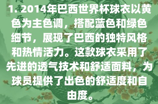 1. 2014年巴西世界杯球衣以黄色为主色调，搭配蓝色和绿色细节，展现了巴西的独特风格和热情活力。这款球衣采用了先进的透气技术和舒适面料，为球员提供了出色的舒适度和自由度。