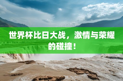 世界杯比日大战，激情与荣耀的碰撞！