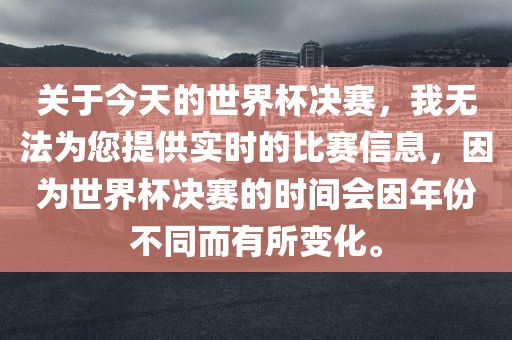 关于今天的世界杯决赛，我无法为您提供实时的比赛信息，因为世界杯决赛的时间会因年份不同而有所变化。