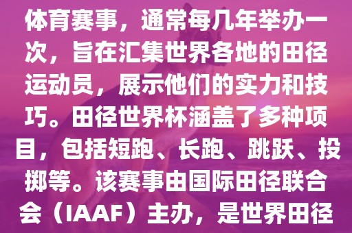 田径赛世界杯是一项全球性的体育赛事，通常每几年举办一次，旨在汇集世界各地的田径运动员，展示他们的实力和技巧。田径世界杯涵盖了多种项目，包括短跑、长跑、跳跃、投掷等。该赛事由国际田径联合会（IAAF）主办，是世界田径的最高水平比赛之一。