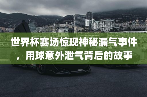 世界杯赛场惊现神秘漏气事件，用球意外泄气背后的故事