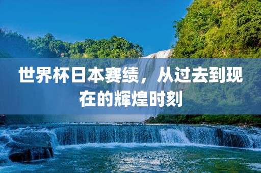 世界杯日本赛绩，从过去到现在的辉煌时刻