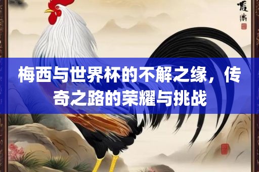 梅西与世界杯的不解之缘，传奇之路的荣耀与挑战