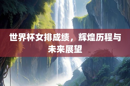世界杯女排成绩，辉煌历程与未来展望