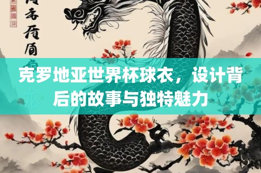 克罗地亚世界杯球衣，设计背后的故事与独特魅力