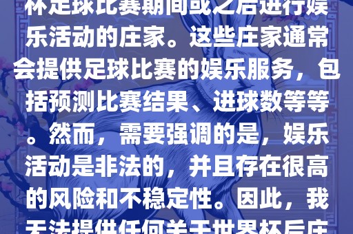 世界杯后的庄家指的是在世界杯足球比赛期间或之后进行娱乐活动的庄家。这些庄家通常会提供足球比赛的娱乐服务，包括预测比赛结果、进球数等等。然而，需要强调的是，娱乐活动是非法的，并且存在很高的风险和不稳定性。因此，我无法提供任何关于世界杯后庄家的具体信息或推荐。