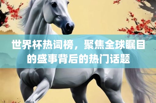 世界杯热词榜，聚焦全球瞩目的盛事背后的热门话题