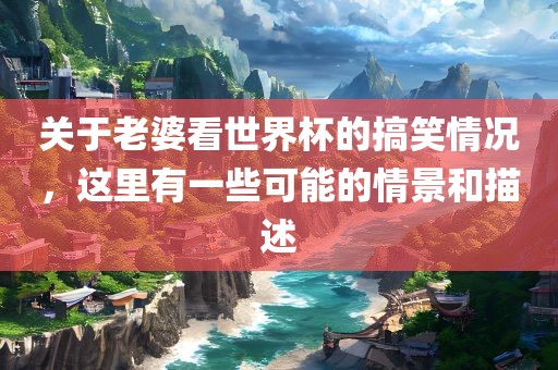 关于老婆看世界杯的搞笑情况，这里有一些可能的情景和描述