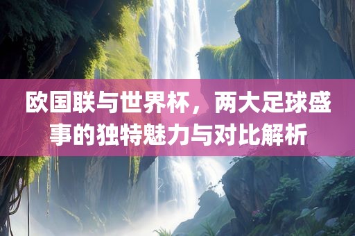 欧国联与世界杯，两大足球盛事的独特魅力与对比解析