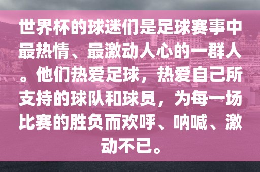 世界杯的球迷们是足球赛事中最热情、最激动人心的一群人。他们热爱足球，热爱自己所支持的球队和球员，为每一场比赛的胜负而欢呼、呐喊、激动不已。