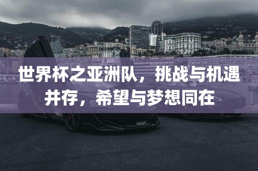 世界杯之亚洲队，挑战与机遇并存，希望与梦想同在