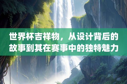 世界杯吉祥物，从设计背后的故事到其在赛事中的独特魅力