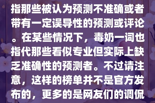 关于世界杯的毒奶榜，通常是指那些被认为预测不准确或者带有一定误导性的预测或评论。在某些情况下，毒奶一词也指代那些看似专业但实际上缺乏准确性的预测者。不过请注意，这样的榜单并不是官方发布的，更多的是网友们的调侃和娱乐话题。