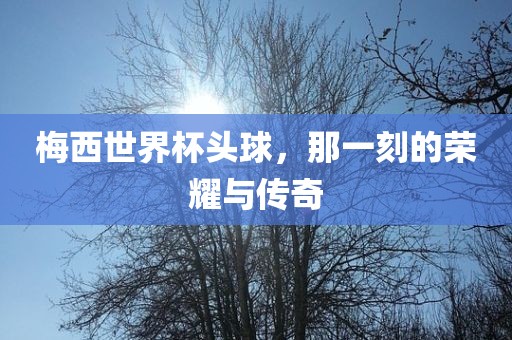 梅西世界杯头球，那一刻的荣耀与传奇