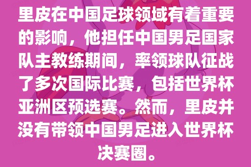 里皮在中国足球领域有着重要的影响，他担任中国男足国家队主教练期间，率领球队征战了多次国际比赛，包括世界杯亚洲区预选赛。然而，里皮并没有带领中国男足进入世界杯决赛圈。