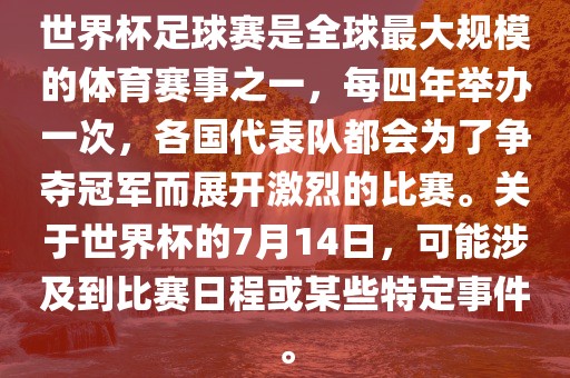世界杯足球赛是全球最大规模的体育赛事之一，每四年举办一次，各国代表队都会为了争夺冠军而展开激烈的比赛。关于世界杯的7月14日，可能涉及到比赛日程或某些特定事件。