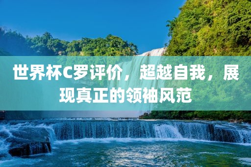 世界杯C罗评价，超越自我，展现真正的领袖风范