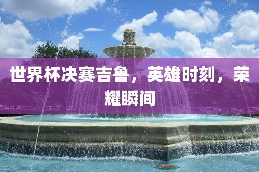 世界杯决赛吉鲁，英雄时刻，荣耀瞬间