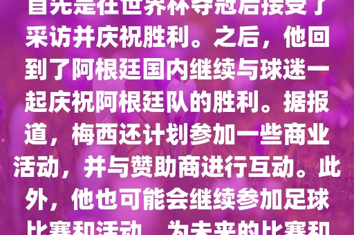 关于梅西在世界杯后的动态，他首先是在世界杯夺冠后接受了采访并庆祝胜利。之后，他回到了阿根廷国内继续与球迷一起庆祝阿根廷队的胜利。据报道，梅西还计划参加一些商业活动，并与赞助商进行互动。此外，他也可能会继续参加足球比赛和活动，为未来的比赛和职业生涯做好准备。