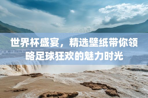 世界杯盛宴，精选壁纸带你领略足球狂欢的魅力时光
