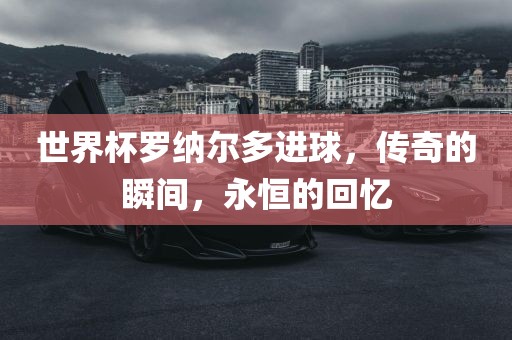 世界杯罗纳尔多进球，传奇的瞬间，永恒的回忆