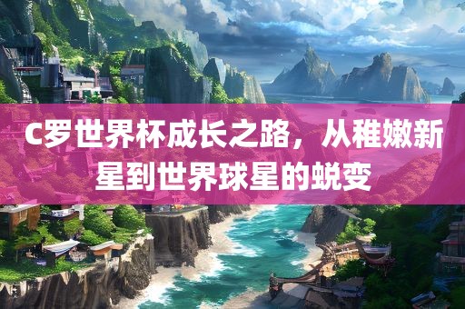 C罗世界杯成长之路，从稚嫩新星到世界球星的蜕变