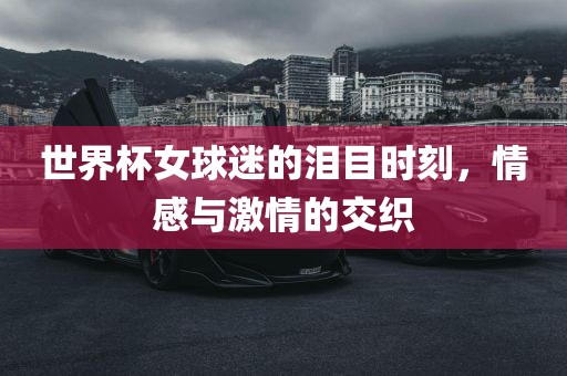 世界杯女球迷的泪目时刻，情感与激情的交织