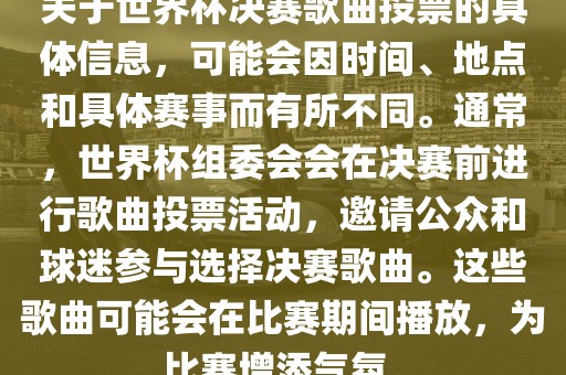 关于世界杯决赛歌曲投票的具体信息，可能会因时间、地点和具体赛事而有所不同。通常，世界杯组委会会在决赛前进行歌曲投票活动，邀请公众和球迷参与选择决赛歌曲。这些歌曲可能会在比赛期间播放，为比赛增添气氛。