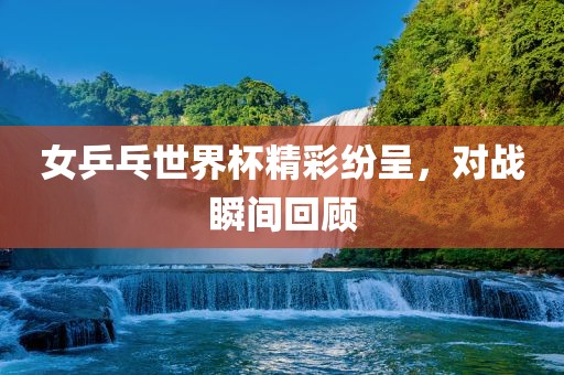 女乒乓世界杯精彩纷呈，对战瞬间回顾