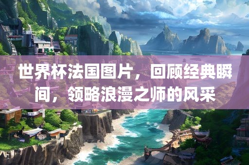 世界杯法国图片，回顾经典瞬间，领略浪漫之师的风采