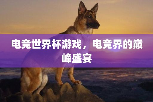 电竞世界杯游戏，电竞界的巅峰盛宴