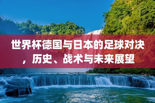 世界杯德国与日本的足球对决，历史、战术与未来展望