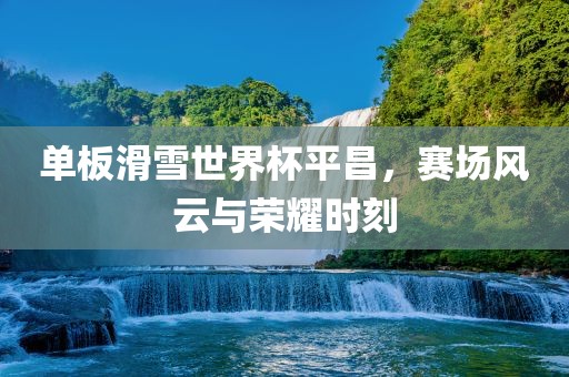 单板滑雪世界杯平昌，赛场风云与荣耀时刻