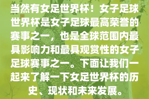 当然有女足世界杯！女子足球世界杯是女子足球最高荣誉的赛事之一，也是全球范围内最具影响力和最具观赏性的女子足球赛事之一。下面让我们一起来了解一下女足世界杯的历史、现状和未来发展。