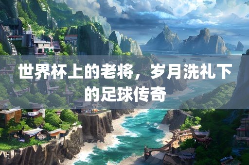 世界杯上的老将，岁月洗礼下的足球传奇
