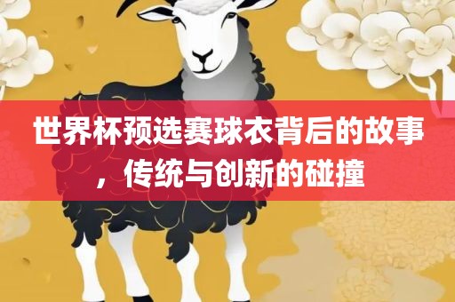 世界杯预选赛球衣背后的故事，传统与创新的碰撞