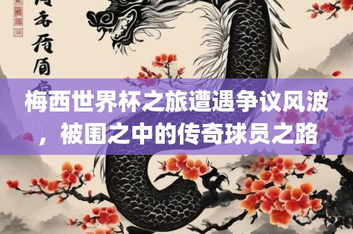 梅西世界杯之旅遭遇争议风波，被围之中的传奇球员之路