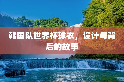 韩国队世界杯球衣，设计与背后的故事