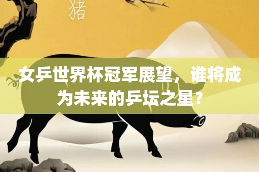 女乒世界杯冠军展望，谁将成为未来的乒坛之星？