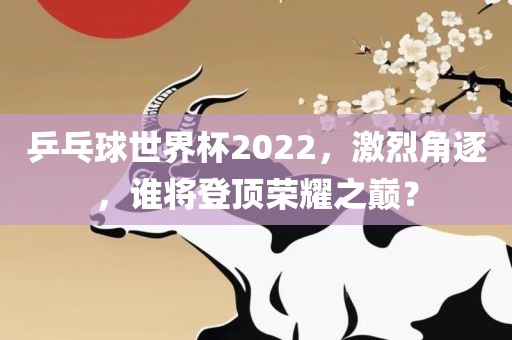 乒乓球世界杯2022，激烈角逐，谁将登顶荣耀之巅？