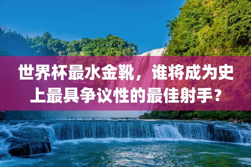 世界杯最水金靴，谁将成为史上最具争议性的最佳射手？