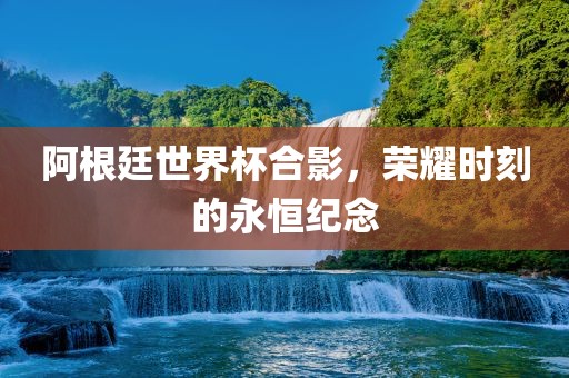 阿根廷世界杯合影，荣耀时刻的永恒纪念