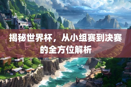 揭秘世界杯，从小组赛到决赛的全方位解析