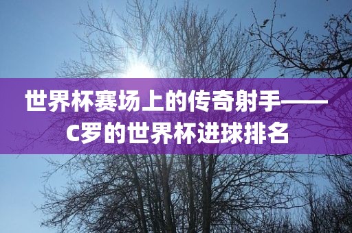 世界杯赛场上的传奇射手——C罗的世界杯进球排名