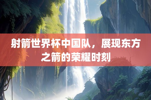 射箭世界杯中国队，展现东方之箭的荣耀时刻