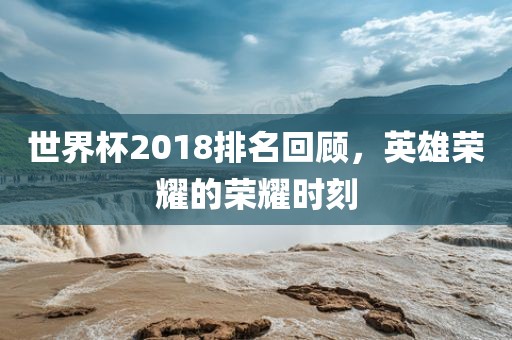世界杯2018排名回顾，英雄荣耀的荣耀时刻