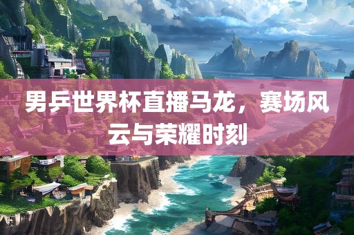 男乒世界杯直播马龙，赛场风云与荣耀时刻