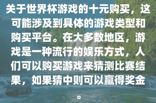 关于世界杯游戏的十元购买，这可能涉及到具体的游戏类型和购买平台。在大多数地区，游戏是一种流行的娱乐方式，人们可以购买游戏来猜测比赛结果，如果猜中则可以赢得奖金。